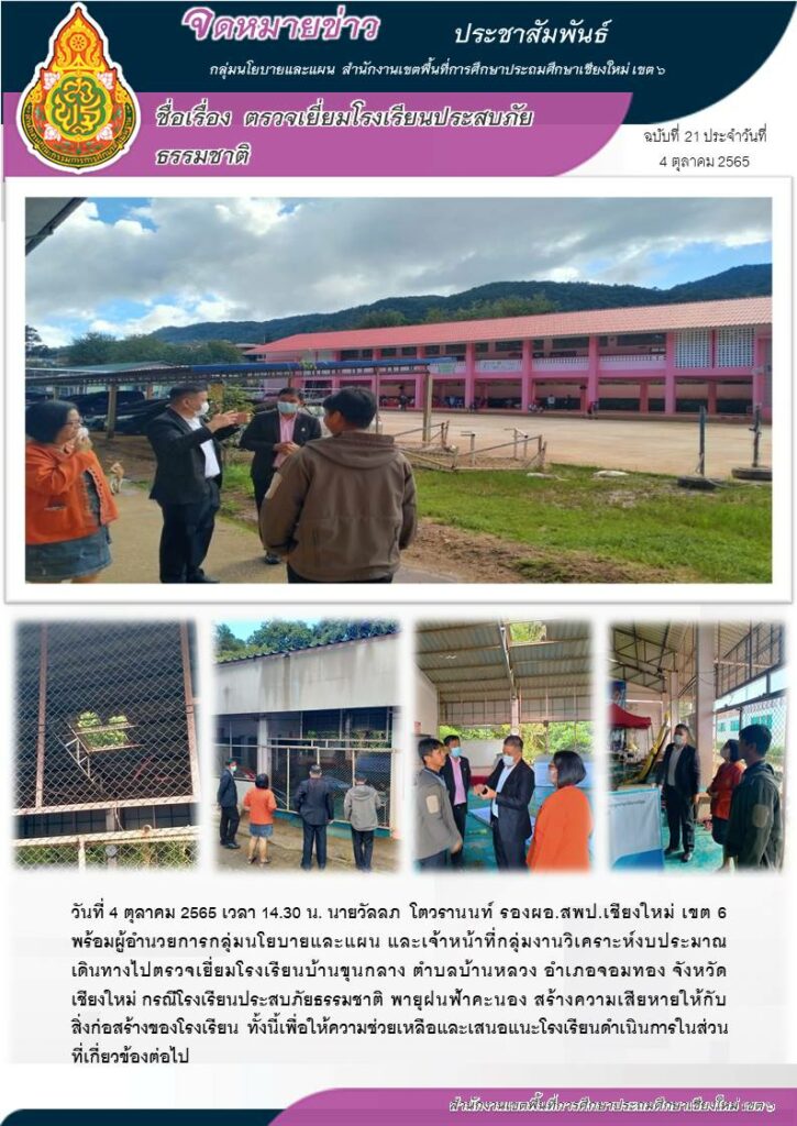 วันที่ 4 ตุลาคม 2565 เวลา 14.30 น. นายวัลลภ โตวรานนท์ รองผอ.สพป.เชียงใหม่ เขต 6 พร้อมผู้อำนวยการกลุ่มนโยบายและแผน และเจ้าหน้าที่กลุ่มงานวิเคราะห์งบประมาณ เดินทางไปตรวจเยี่ยมโรงเรียนบ้านขุนกลาง ตำบลบ้านหลวง อำเภอจอมทอง จังหวัดเชียงใหม่ กรณีโรงเรียนประสบภัยธรรมชาติ พายุฝนฟ้าคะนอง สร้างความเสียหายให้กับสิ่งก่อสร้างของโรงเรียน ทั้งนี้เพื่อให้ความช่วยเหลือและเสนอแนะโรงเรียนดำเนินการในส่วนที่เกี่ยวข้องต่อไป